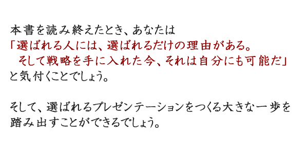 本書を読み終えたとき、あなたは 「選ばれる人には、選ばれるだけの理由がある。 　そして戦略さえ手に入れれば、それは自分にも可能だ」 と気付くことでしょう。  そして、選ばれるプレゼンテーションをつくる大きな一歩を 踏み出すことができるでしょう。